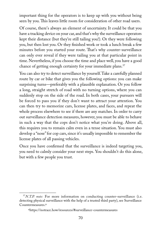 important thing for the operators is to keep up with you without being. seen by you. This leaves litele room for consideration of other road users.  OF course, there’s always an element of uncertainty. It could be that you have a tracking device on your car, and that’s why the surveillance operators kept their distance (but they’re sill taling you!). Or they were following you, but then lost you. O they finished work or took a lunch break a few minutes before you started your route. That’s why counter-surveillance can only ever reveal if they were tailing you at that particular point in time. Nevertheless,if you choose the time and place well,you have a good chance of getting enough certainty for your immediate plans.”  You can also try to detect surveillance by yourself Take a carefully planned soute by car or bike that gives you the following options: you can make surprising turns—preferably with a plausible explanation. Or you follow a long, straight stretch of road with no turning options, where you can suddenly stop on the side of the road. In both cases, your pursucrs will be forced to pass you if they don’t want to attract your attention, You can then try to memorize cars, license plates, and faces, and repeat the whole process elsewhere to sce if there are any matches. In order to carry out surveillance deteetion measures, however, you must be able to behave in such a way that the cops don’t notice what you’re doing. Above all, this requires you to remain calm even in a tense situation. You must also develop a“nose” for cop cars,since it’s usually impossible to remember the license plates of all passing vehicles.  Once you have confirmed that the surveillance is indeed targeting you, you need to calmly consider your next steps. You shouldn’t do this alone, but with a few people you trust.  N.TP note: For more information on conducting counter-surveillance (.. detecting physical surveillince with the help ofa trusted third pasty), sce Surveillance Countermeasures.”  *hitps:/fmotsace.howcesources/fsurveillance-countermeasures.  70 